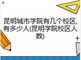 昆明城市学院有几个校区,有多少人(昆明学院校区人数)