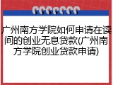 广州南方学院如何申请在读间的创业无息贷款(广州南方学院创业贷款申请)