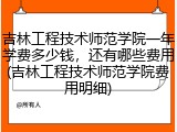 吉林工程技术师范学院一年学费多少钱，还有哪些费用(吉林工程技术师范学院费用明细)