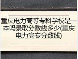 重庆电力高等专科学校是一本吗录取分数线多少(重庆电力高专分数线)