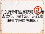 广东行政职业学院可以自考去读吗，为什么(广东行政职业学院自考原因)
