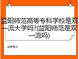 益阳师范高等专科学校是双一流大学吗?(益阳师范是双一流吗)