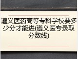 遵义医药高等专科学校要多少分才能进(遵义医专录取分数线)
