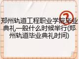 郑州轨道工程职业学院毕业典礼一般什么时候举行(郑州轨道毕业典礼时间)