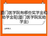 厦门医学院有哪些奖学金和助学金呢(厦门医学院奖助学金)