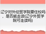 辽宁对外经贸学院要住校吗，是否能走读(辽宁外贸学院可走读吗)