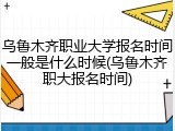乌鲁木齐职业大学报名时间一般是什么时候(乌鲁木齐职大报名时间)