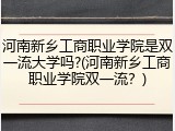 河南新乡工商职业学院是双一流大学吗?(河南新乡工商职业学院双一流？)