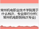 常州机电职业技术学院属于什么档次，专业排行分析(常州机电职院档次专业)