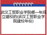 武汉工贸职业学院哪一年成立建校的(武汉工贸职业学院建校年份)