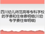 四川幼儿师范高等专科学校的学费和住宿费明细(川幼专学费住宿明细)