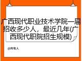 广西现代职业技术学院一届招收多少人，最近几年(广西现代职院招生规模)