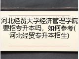 河北经贸大学经济管理学院要招专升本吗，如何参考(河北经贸专升本招生)