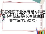 长春健康职业学院是专科还是本科院校呢(长春健康职业学院学历层次)