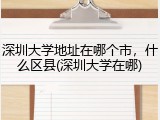 深圳大学地址在哪个市，什么区县(深圳大学在哪)