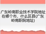 广东岭南职业技术学院地址在哪个市，什么区县(广东岭南职院地址)