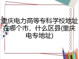 重庆电力高等专科学校地址在哪个市，什么区县(重庆电专地址)