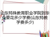 山东特殊教育职业学院到毕业要花多少学费(山东特教学费多少)