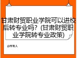 甘肃财贸职业学院可以进校后转专业吗？(甘肃财贸职业学院转专业政策)