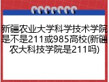 新疆农业大学科学技术学院是不是211或985高校(新疆农大科技学院是211吗)