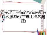 辽宁理工学院的校名来历有什么渊源(辽宁理工校名渊源)