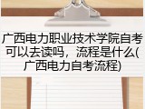 广西电力职业技术学院自考可以去读吗，流程是什么(广西电力自考流程)
