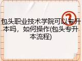 包头职业技术学院可以专升本吗，如何操作(包头专升本流程)