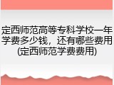 定西师范高等专科学校一年学费多少钱，还有哪些费用(定西师范学费费用)