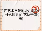 广西艺术学院地址在哪个市，什么区县(广艺位于南宁市)