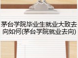 茅台学院毕业生就业大致去向如何(茅台学院就业去向)