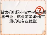 甘肃机电职业技术学院有哪些专业，就业前景如何(甘肃机电专业就业)