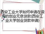 西安工业大学如何申请在读间的创业无息贷款(西安工业大学创业贷款申请)