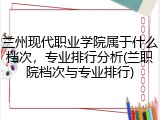 兰州现代职业学院属于什么档次，专业排行分析(兰职院档次与专业排行)