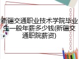 新疆交通职业技术学院毕业生一般年薪多少钱(新疆交通职院薪资)