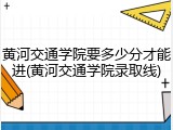 黄河交通学院要多少分才能进(黄河交通学院录取线)