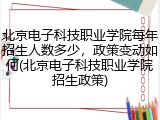 北京电子科技职业学院每年招生人数多少，政策变动如何(北京电子科技职业学院招生政策)