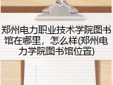 郑州电力职业技术学院图书馆在哪里，怎么样(郑州电力学院图书馆位置)