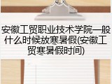 安徽工贸职业技术学院一般什么时候放寒暑假(安徽工贸寒暑假时间)