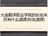 大连翻译职业学院的校名来历有什么渊源(校名渊源)