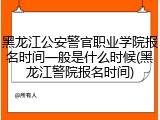 黑龙江公安警官职业学院报名时间一般是什么时候(黑龙江警院报名时间)