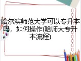 哈尔滨师范大学可以专升本吗，如何操作(哈师大专升本流程)