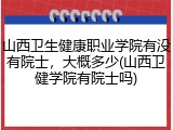 山西卫生健康职业学院有没有院士，大概多少(山西卫健学院有院士吗)