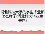 河北科技大学的学生毕业都怎么样了(河北科大毕业生去向)