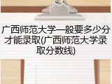 广西师范大学一般要多少分才能录取(广西师范大学录取分数线)