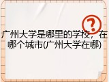 广州大学是哪里的学校，在哪个城市(广州大学在哪)