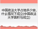 中国政法大学占地多少亩，什么情况下成立(中国政法大学面积与成立)