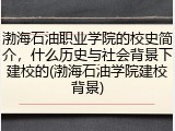 渤海石油职业学院的校史简介，什么历史与社会背景下建校的(渤海石油学院建校背景)