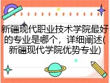 新疆现代职业技术学院最好的专业是哪个，详细阐述(新疆现代学院优势专业)