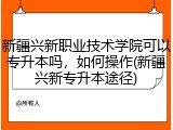 新疆兴新职业技术学院可以专升本吗，如何操作(新疆兴新专升本途径)