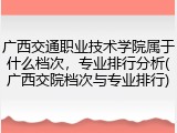 广西交通职业技术学院属于什么档次，专业排行分析(广西交院档次与专业排行)